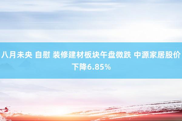 八月未央 自慰 装修建材板块午盘微跌 中源家居股价下降6.85%