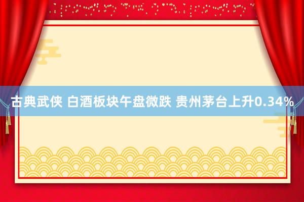古典武侠 白酒板块午盘微跌 贵州茅台上升0.34%