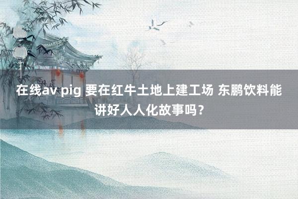 在线av pig 要在红牛土地上建工场 东鹏饮料能讲好人人化故事吗？