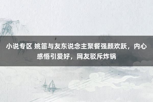小说专区 姚笛与友东说念主聚餐强颜欢跃，内心感悟引爱好，网友驳斥炸锅