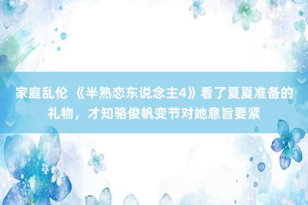 家庭乱伦 《半熟恋东说念主4》看了夏夏准备的礼物，才知骆俊帆变节对她意旨要紧