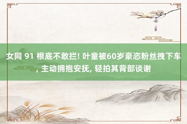 女同 91 根底不敢拦! 叶童被60岁豪恣粉丝拽下车， 主动拥抱安抚， 轻拍其背部谈谢