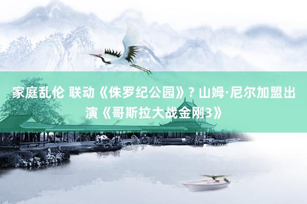 家庭乱伦 联动《侏罗纪公园》? 山姆·尼尔加盟出演《哥斯拉大战金刚3》