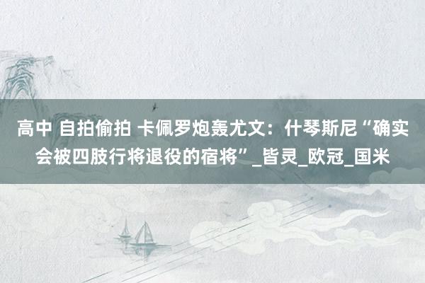 高中 自拍偷拍 卡佩罗炮轰尤文：什琴斯尼“确实会被四肢行将退役的宿将”_皆灵_欧冠_国米