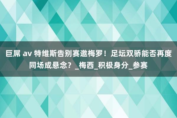 巨屌 av 特维斯告别赛邀梅罗！足坛双骄能否再度同场成悬念？_梅西_积极身分_参赛
