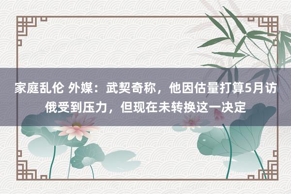家庭乱伦 外媒：武契奇称，他因估量打算5月访俄受到压力，但现在未转换这一决定
