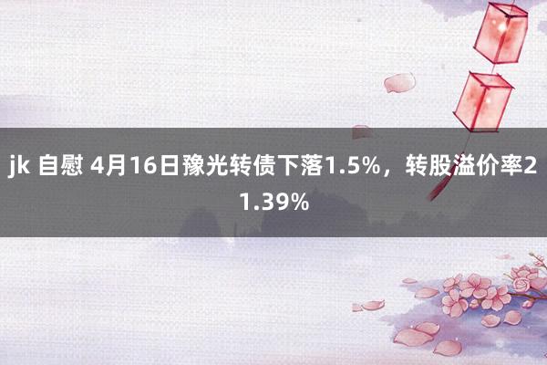 jk 自慰 4月16日豫光转债下落1.5%，转股溢价率21.39%