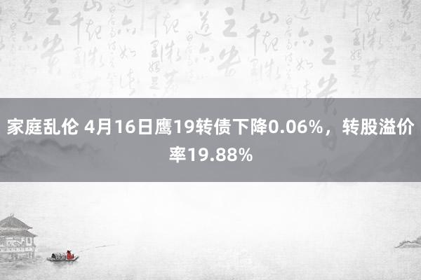 家庭乱伦 4月16日鹰19转债下降0.06%，转股溢价率19.88%