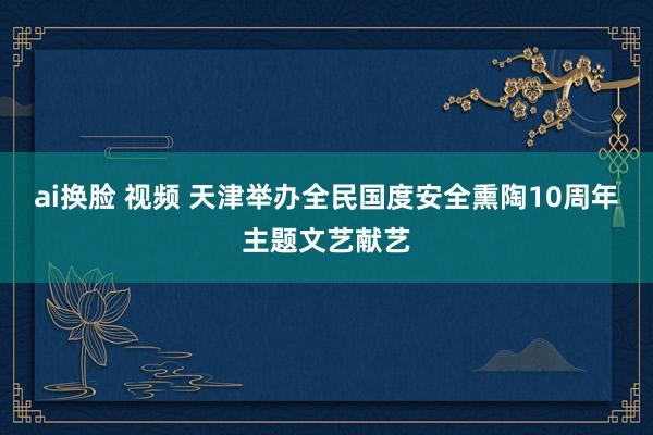 ai换脸 视频 天津举办全民国度安全熏陶10周年主题文艺献艺