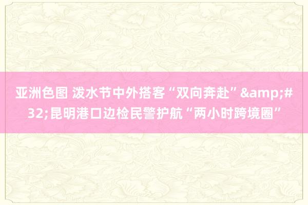 亚洲色图 泼水节中外搭客“双向奔赴”&#32;昆明港口边检民警护航“两小时跨境圈”