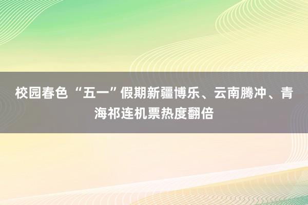 校园春色 “五一”假期新疆博乐、云南腾冲、青海祁连机票热度翻倍