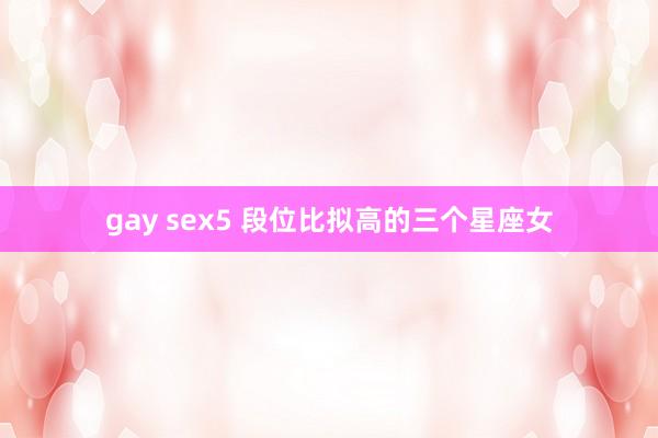 gay sex5 段位比拟高的三个星座女