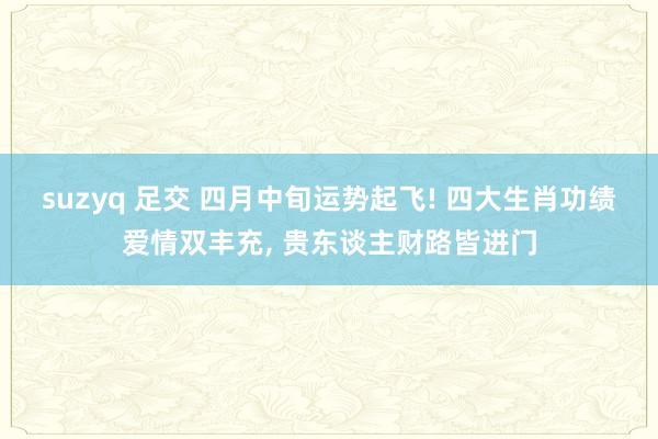 suzyq 足交 四月中旬运势起飞! 四大生肖功绩爱情双丰充， 贵东谈主财路皆进门