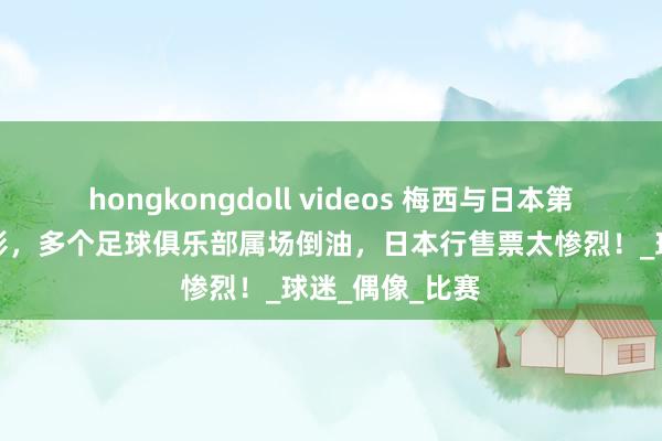 hongkongdoll videos 梅西与日本第一牛郎快活合影，多个足球俱乐部属场倒油，日本行售票太惨烈！_球迷_偶像_比赛
