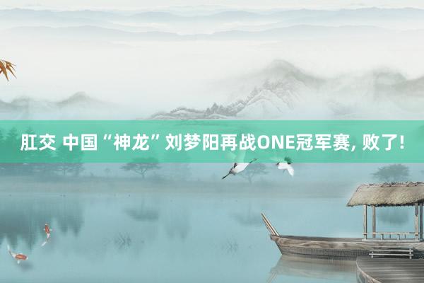 肛交 中国“神龙”刘梦阳再战ONE冠军赛， 败了!