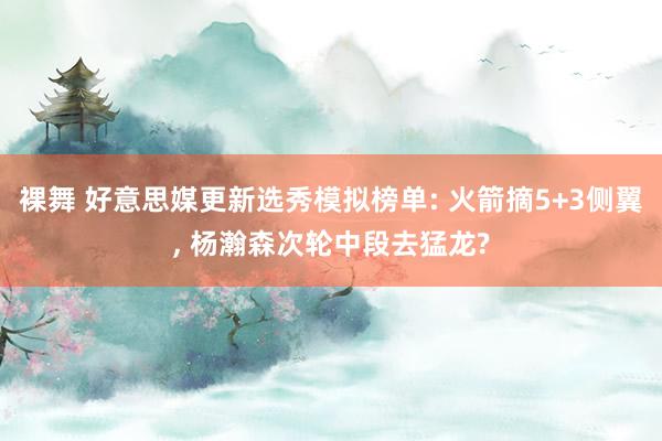 裸舞 好意思媒更新选秀模拟榜单: 火箭摘5+3侧翼， 杨瀚森次轮中段去猛龙?