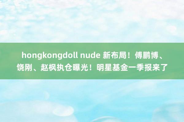 hongkongdoll nude 新布局！傅鹏博、饶刚、赵枫执仓曝光！明星基金一季报来了