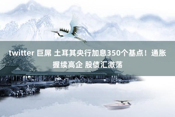 twitter 巨屌 土耳其央行加息350个基点！通胀握续高企 股债汇激荡