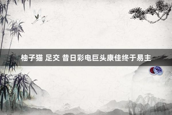 柚子猫 足交 昔日彩电巨头康佳终于易主