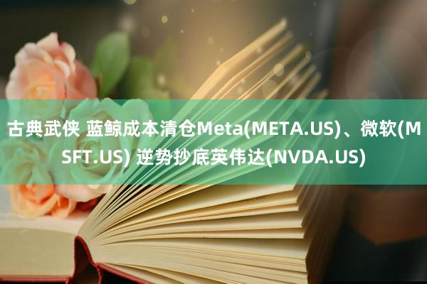 古典武侠 蓝鲸成本清仓Meta(META.US)、微软(MSFT.US) 逆势抄底英伟达(NVDA.US)