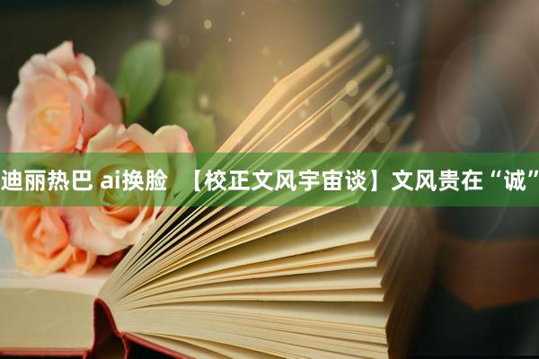 迪丽热巴 ai换脸  【校正文风宇宙谈】文风贵在“诚”
