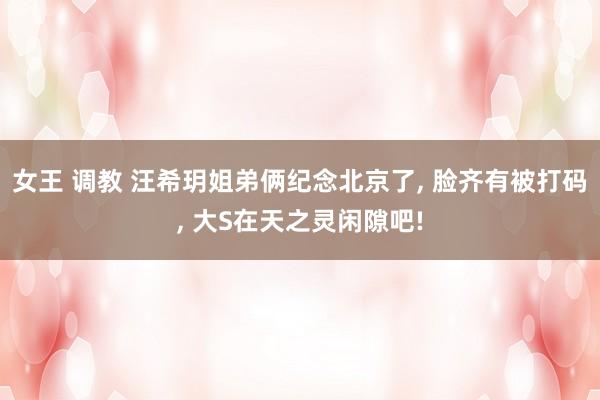女王 调教 汪希玥姐弟俩纪念北京了， 脸齐有被打码， 大S在天之灵闲隙吧!