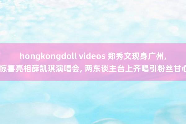hongkongdoll videos 郑秀文现身广州， 惊喜亮相薛凯琪演唱会， 两东谈主台上齐唱引粉丝甘心