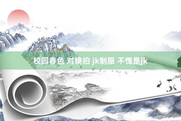 校园春色 对镜拍 jk制服 不愧是jk