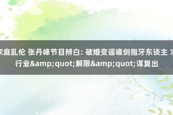 家庭乱伦 张丹峰节目辨白: 破婚变谣喙剑指牙东谈主 求行业&quot;解限&quot;谋复出