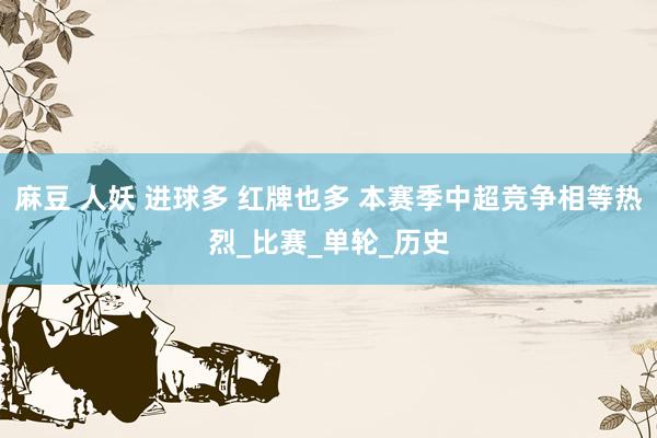 麻豆 人妖 进球多 红牌也多 本赛季中超竞争相等热烈_比赛_单轮_历史