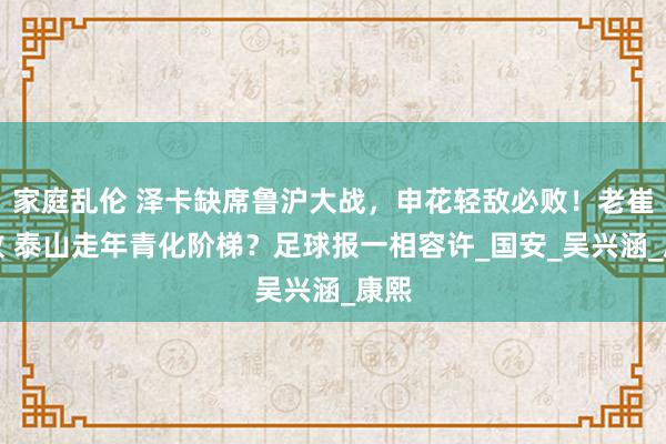 家庭乱伦 泽卡缺席鲁沪大战，申花轻敌必败！老崔再败 泰山走年青化阶梯？足球报一相容许_国安_吴兴涵_康熙
