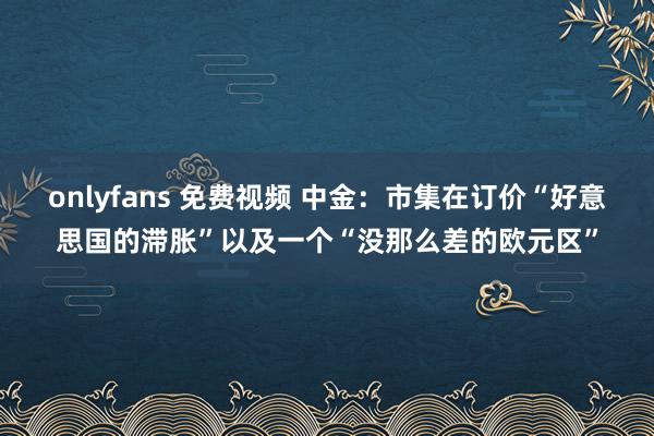 onlyfans 免费视频 中金：市集在订价“好意思国的滞胀”以及一个“没那么差的欧元区”