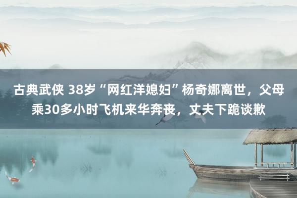 古典武侠 38岁“网红洋媳妇”杨奇娜离世，父母乘30多小时飞机来华奔丧，丈夫下跪谈歉