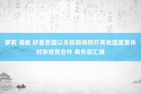 萝莉 调教 好意思国以关税期间恫吓其他国度罢休对华经贸合作 商务部汇报