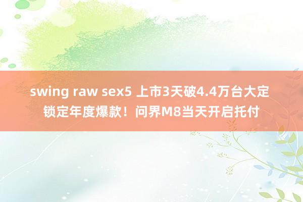 swing raw sex5 上市3天破4.4万台大定 锁定年度爆款！问界M8当天开启托付