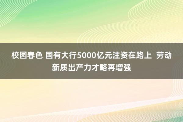 校园春色 国有大行5000亿元注资在路上  劳动新质出产力才略再增强
