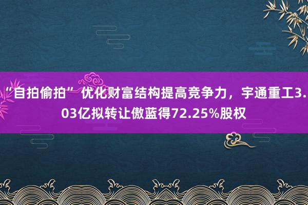 “自拍偷拍” 优化财富结构提高竞争力，宇通重工3.03亿拟转让傲蓝得72.25%股权