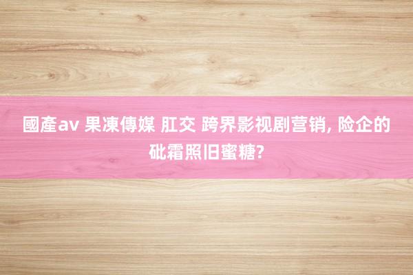 國產av 果凍傳媒 肛交 跨界影视剧营销， 险企的砒霜照旧蜜糖?