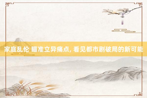 家庭乱伦 瞄准立异痛点， 看见都市剧破局的新可能