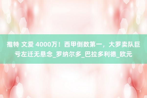 推特 文爱 4000万！西甲倒数第一，大罗卖队巨亏左迁无悬念_罗纳尔多_巴拉多利德_欧元
