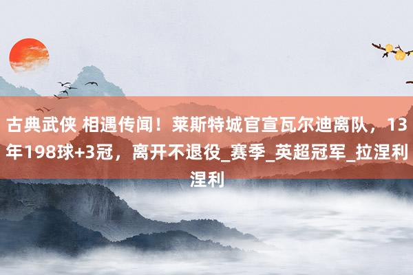 古典武侠 相遇传闻！莱斯特城官宣瓦尔迪离队，13年198球+3冠，离开不退役_赛季_英超冠军_拉涅利