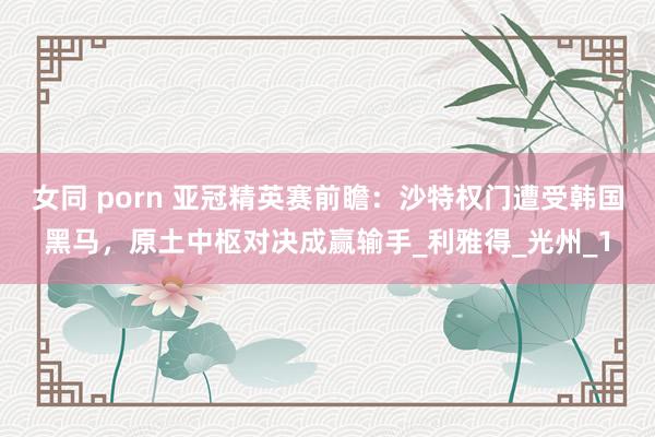 女同 porn 亚冠精英赛前瞻：沙特权门遭受韩国黑马，原土中枢对决成赢输手_利雅得_光州_1