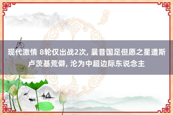 现代激情 8轮仅出战2次， 曩昔国足但愿之星遭斯卢茨基荒僻， 沦为中超边际东说念主
