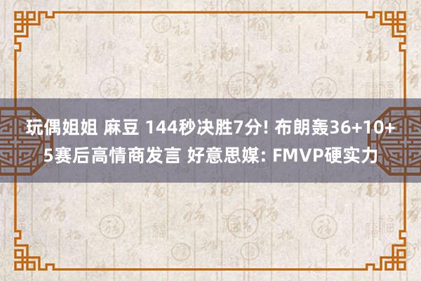 玩偶姐姐 麻豆 144秒决胜7分! 布朗轰36+10+5赛后高情商发言 好意思媒: FMVP硬实力