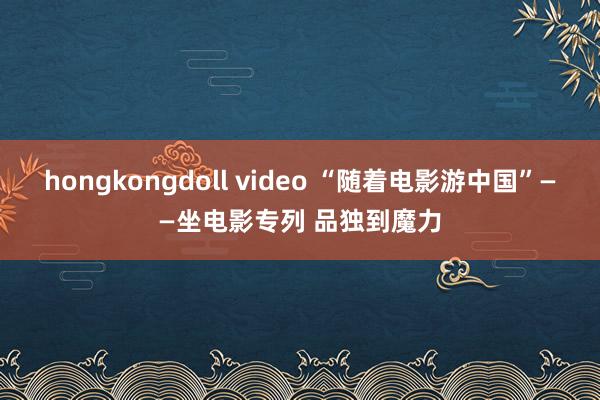 hongkongdoll video “随着电影游中国”——坐电影专列 品独到魔力