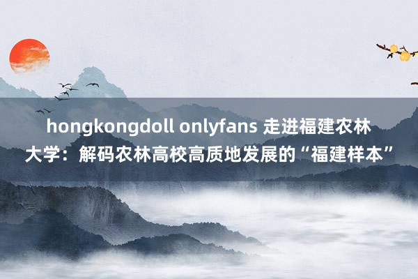 hongkongdoll onlyfans 走进福建农林大学：解码农林高校高质地发展的“福建样本”
