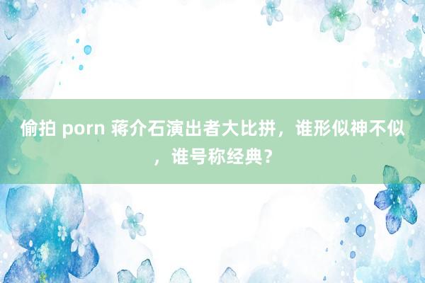 偷拍 porn 蒋介石演出者大比拼，谁形似神不似，谁号称经典？