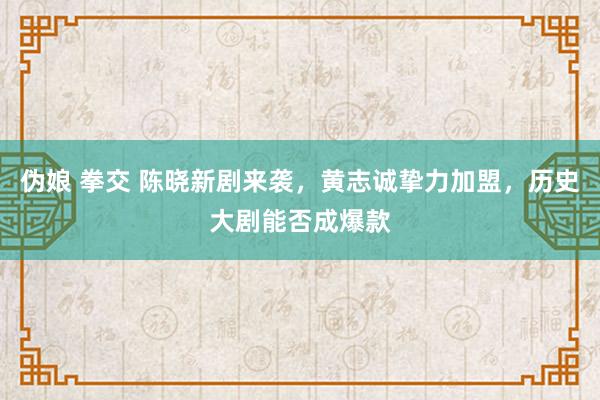 伪娘 拳交 陈晓新剧来袭，黄志诚挚力加盟，历史大剧能否成爆款