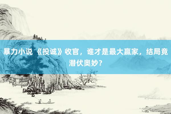 暴力小说 《投诚》收官，谁才是最大赢家，结局竟潜伏奥妙？