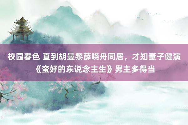 校园春色 直到胡曼黎薛晓舟同居，才知董子健演《蛮好的东说念主生》男主多得当